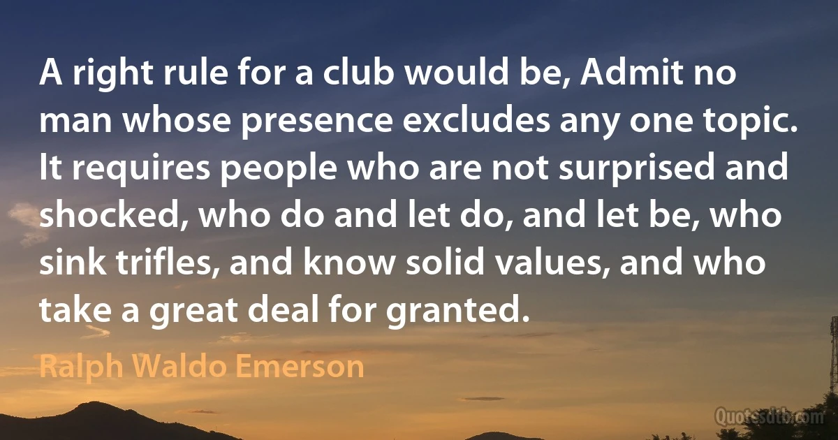 A right rule for a club would be, Admit no man whose presence excludes any one topic. It requires people who are not surprised and shocked, who do and let do, and let be, who sink trifles, and know solid values, and who take a great deal for granted. (Ralph Waldo Emerson)