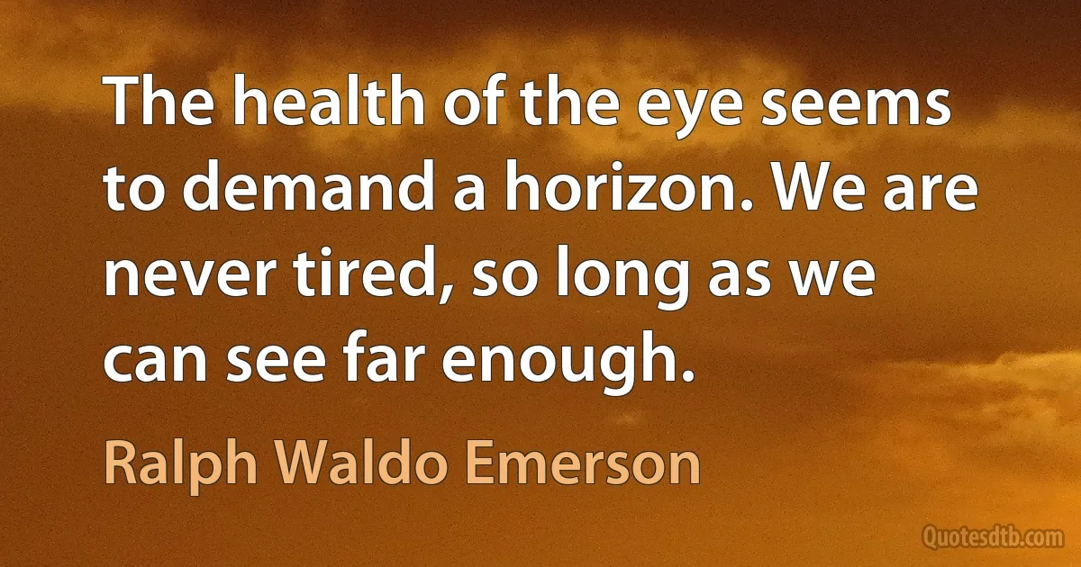 The health of the eye seems to demand a horizon. We are never tired, so long as we can see far enough. (Ralph Waldo Emerson)