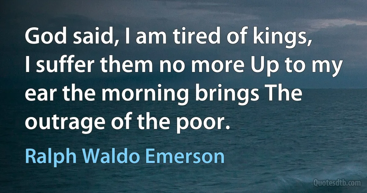 God said, I am tired of kings, I suffer them no more Up to my ear the morning brings The outrage of the poor. (Ralph Waldo Emerson)