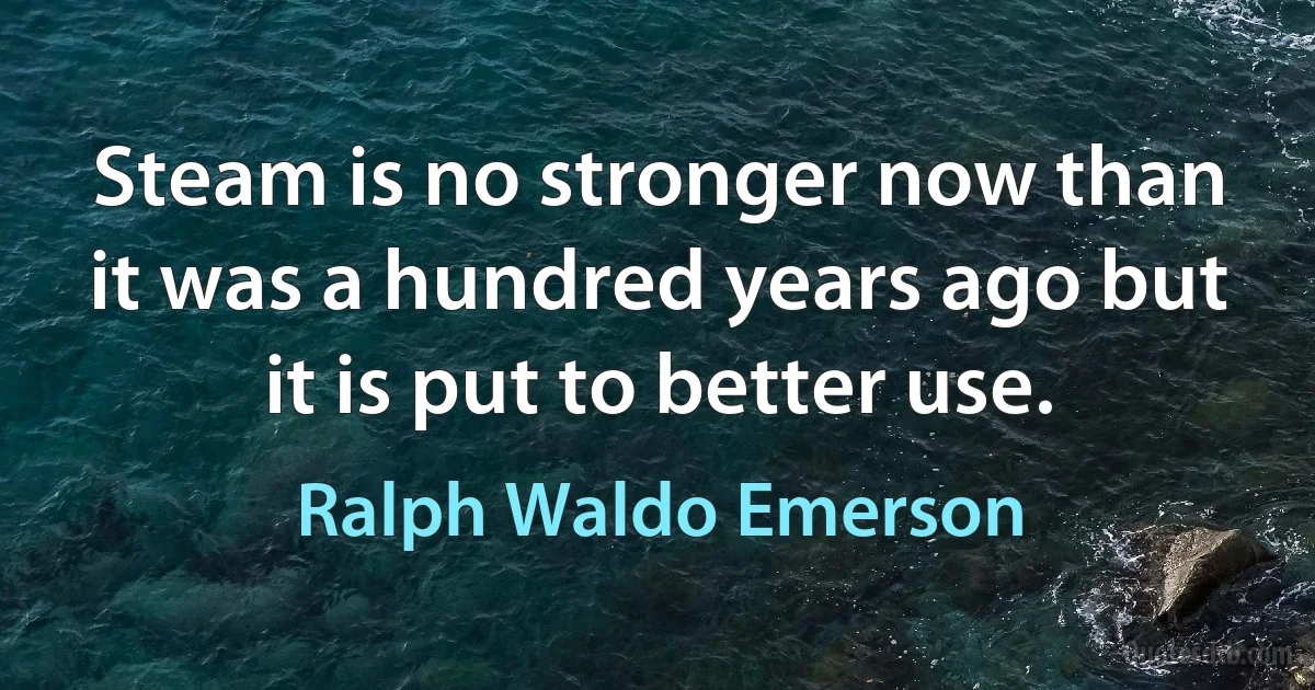 Steam is no stronger now than it was a hundred years ago but it is put to better use. (Ralph Waldo Emerson)