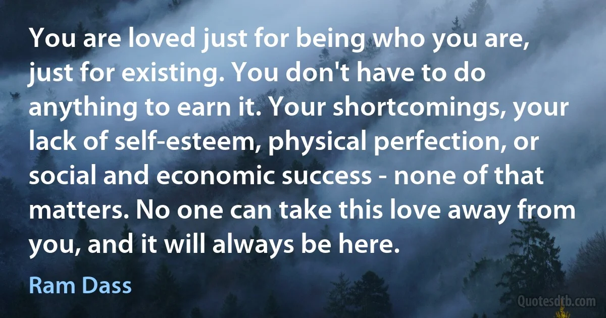 You are loved just for being who you are, just for existing. You don't have to do anything to earn it. Your shortcomings, your lack of self-esteem, physical perfection, or social and economic success - none of that matters. No one can take this love away from you, and it will always be here. (Ram Dass)