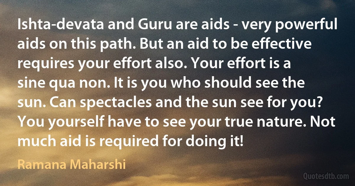 Ishta-devata and Guru are aids - very powerful aids on this path. But an aid to be effective requires your effort also. Your effort is a sine qua non. It is you who should see the sun. Can spectacles and the sun see for you? You yourself have to see your true nature. Not much aid is required for doing it! (Ramana Maharshi)