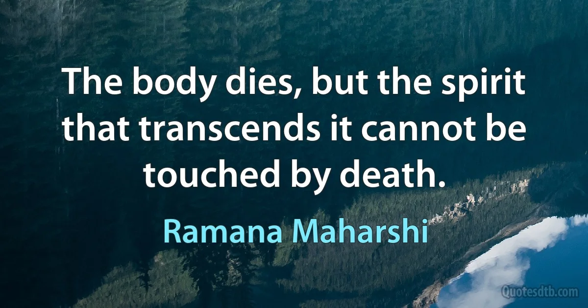 The body dies, but the spirit that transcends it cannot be touched by death. (Ramana Maharshi)