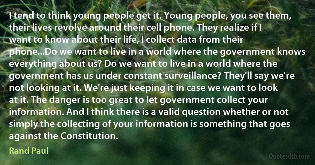 I tend to think young people get it. Young people, you see them, their lives revolve around their cell phone. They realize if I want to know about their life, I collect data from their phone...Do we want to live in a world where the government knows everything about us? Do we want to live in a world where the government has us under constant surveillance? They'll say we're not looking at it. We're just keeping it in case we want to look at it. The danger is too great to let government collect your information. And I think there is a valid question whether or not simply the collecting of your information is something that goes against the Constitution. (Rand Paul)