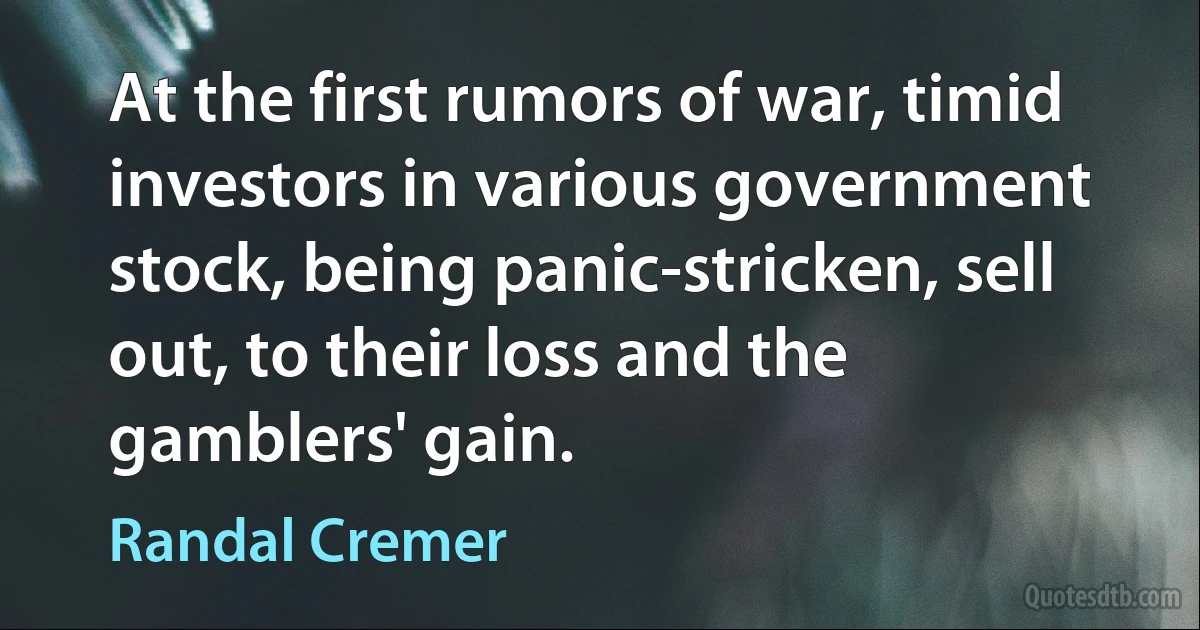 At the first rumors of war, timid investors in various government stock, being panic-stricken, sell out, to their loss and the gamblers' gain. (Randal Cremer)