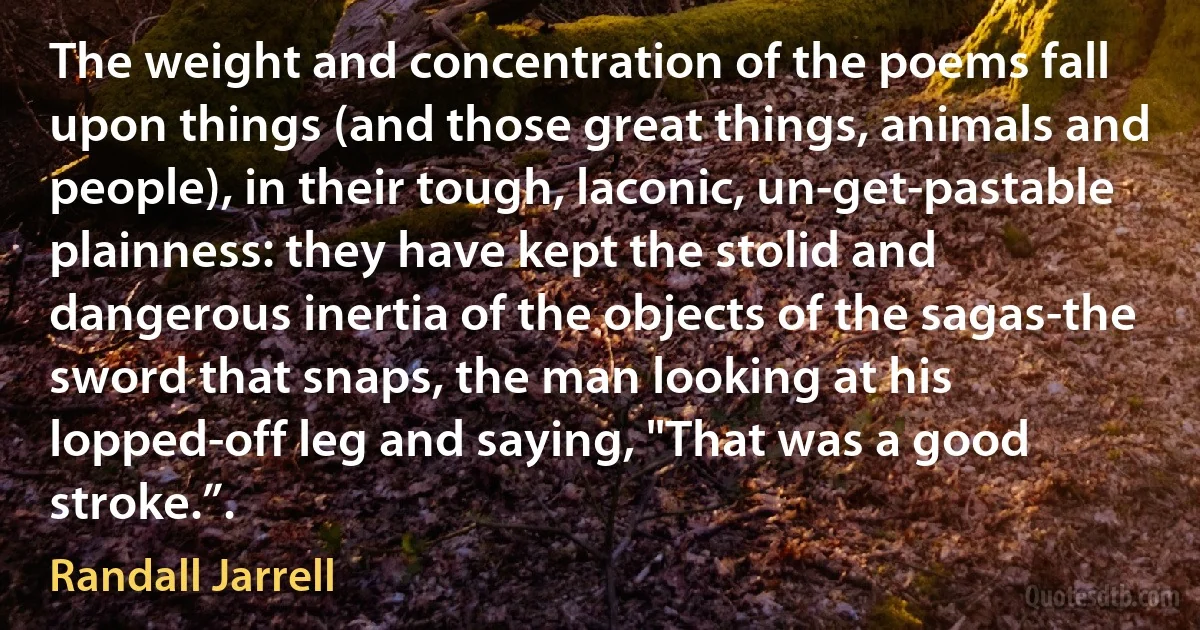 The weight and concentration of the poems fall upon things (and those great things, animals and people), in their tough, laconic, un-get-pastable plainness: they have kept the stolid and dangerous inertia of the objects of the sagas-the sword that snaps, the man looking at his lopped-off leg and saying, "That was a good stroke.”. (Randall Jarrell)