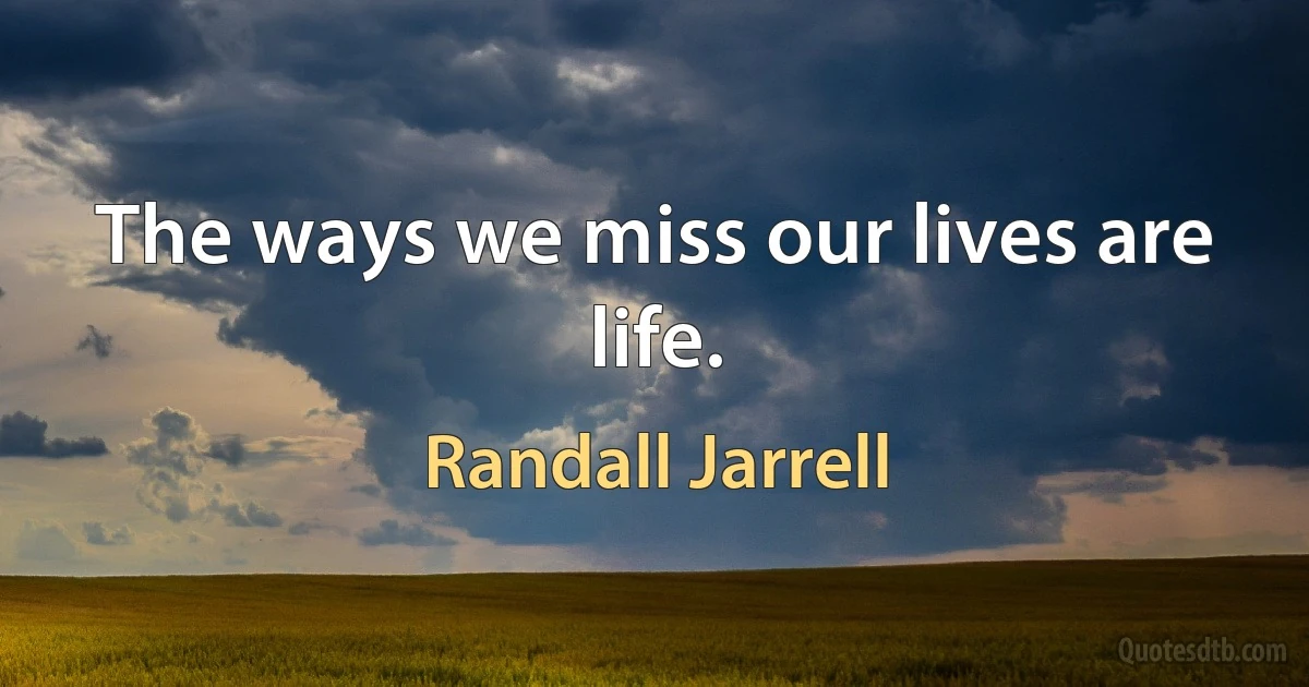 The ways we miss our lives are life. (Randall Jarrell)