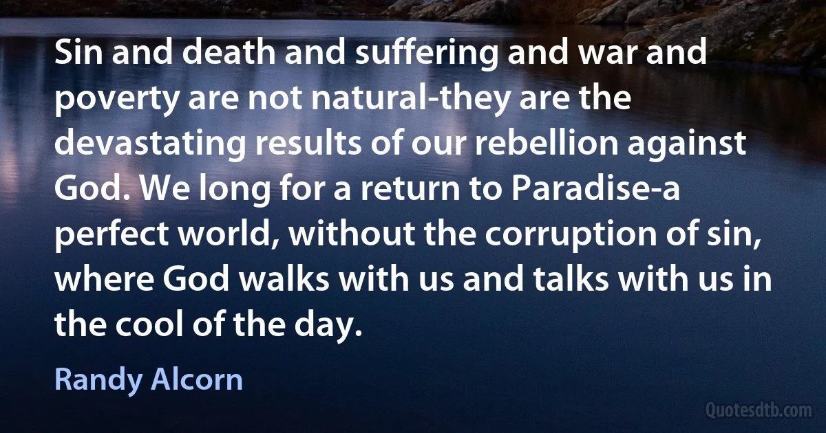 Sin and death and suffering and war and poverty are not natural-they are the devastating results of our rebellion against God. We long for a return to Paradise-a perfect world, without the corruption of sin, where God walks with us and talks with us in the cool of the day. (Randy Alcorn)