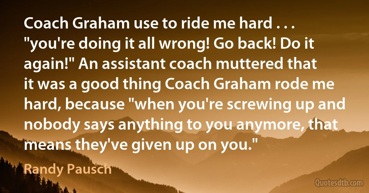 Coach Graham use to ride me hard . . . "you're doing it all wrong! Go back! Do it again!" An assistant coach muttered that it was a good thing Coach Graham rode me hard, because "when you're screwing up and nobody says anything to you anymore, that means they've given up on you." (Randy Pausch)