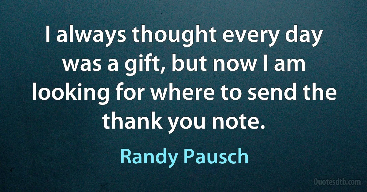 I always thought every day was a gift, but now I am looking for where to send the thank you note. (Randy Pausch)