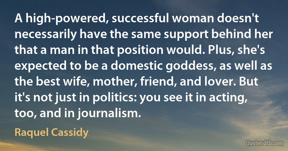 A high-powered, successful woman doesn't necessarily have the same support behind her that a man in that position would. Plus, she's expected to be a domestic goddess, as well as the best wife, mother, friend, and lover. But it's not just in politics: you see it in acting, too, and in journalism. (Raquel Cassidy)