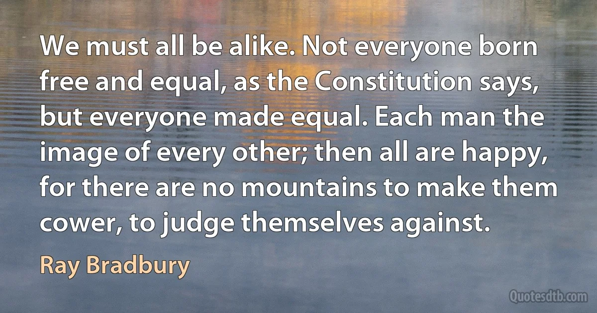 We must all be alike. Not everyone born free and equal, as the Constitution says, but everyone made equal. Each man the image of every other; then all are happy, for there are no mountains to make them cower, to judge themselves against. (Ray Bradbury)