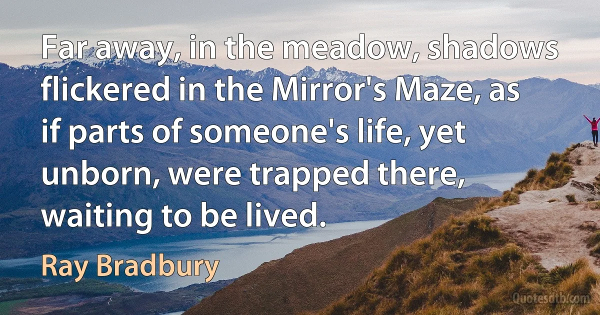 Far away, in the meadow, shadows flickered in the Mirror's Maze, as if parts of someone's life, yet unborn, were trapped there, waiting to be lived. (Ray Bradbury)