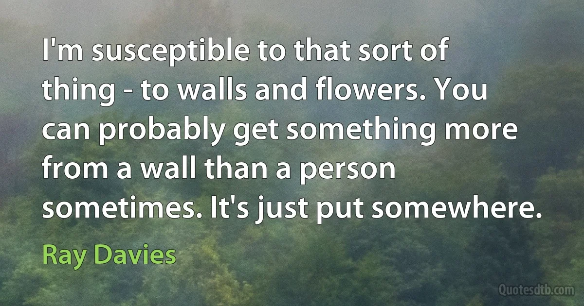 I'm susceptible to that sort of thing - to walls and flowers. You can probably get something more from a wall than a person sometimes. It's just put somewhere. (Ray Davies)