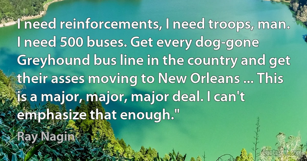 I need reinforcements, I need troops, man. I need 500 buses. Get every dog-gone Greyhound bus line in the country and get their asses moving to New Orleans ... This is a major, major, major deal. I can't emphasize that enough." (Ray Nagin)