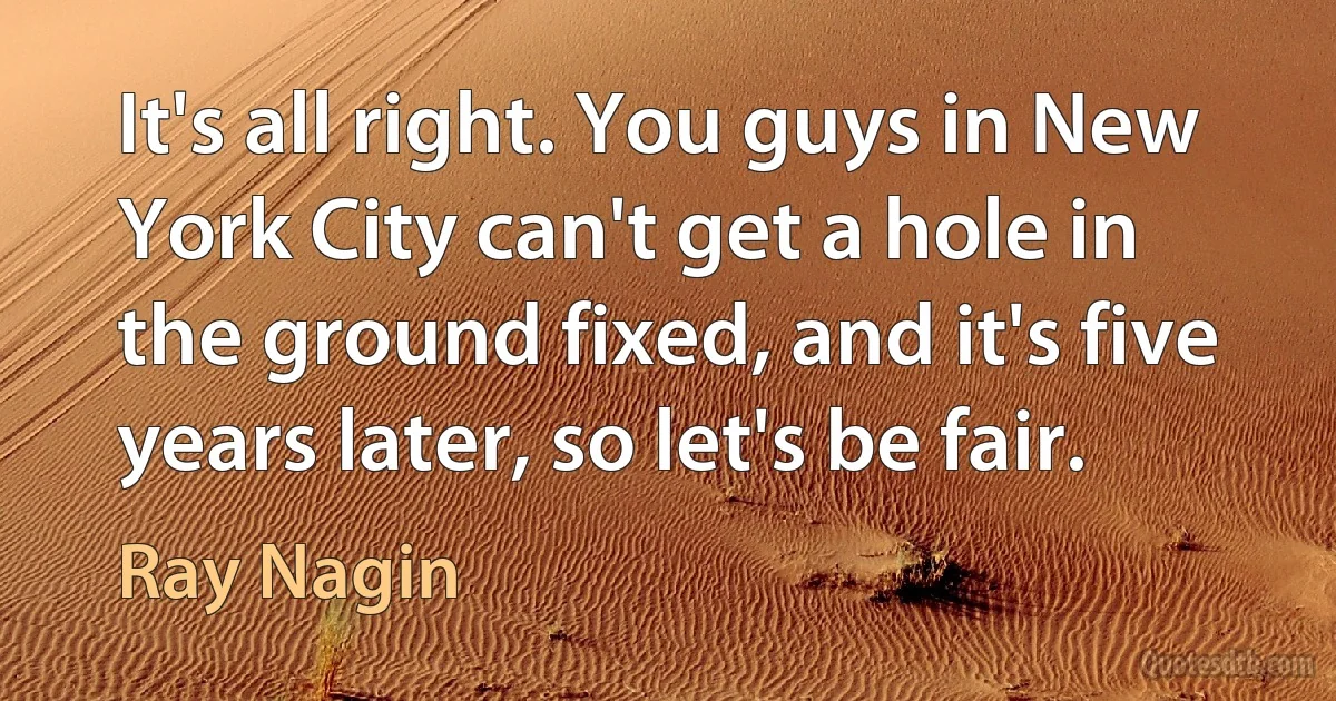 It's all right. You guys in New York City can't get a hole in the ground fixed, and it's five years later, so let's be fair. (Ray Nagin)