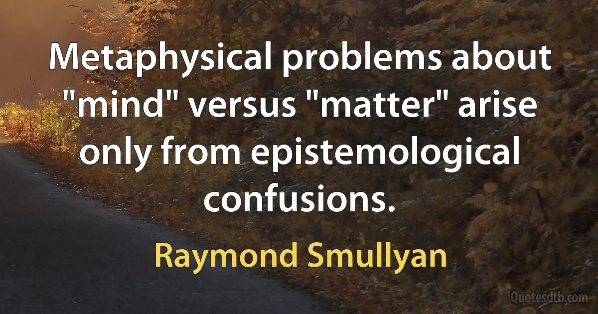 Metaphysical problems about "mind" versus "matter" arise only from epistemological confusions. (Raymond Smullyan)