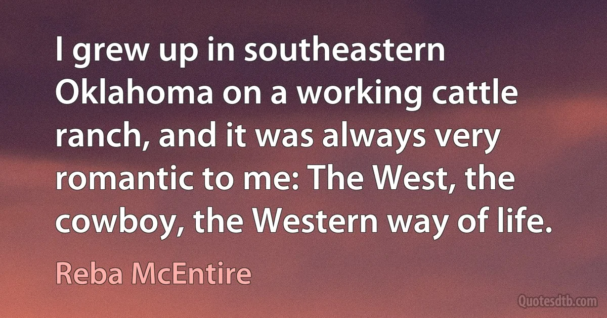 I grew up in southeastern Oklahoma on a working cattle ranch, and it was always very romantic to me: The West, the cowboy, the Western way of life. (Reba McEntire)