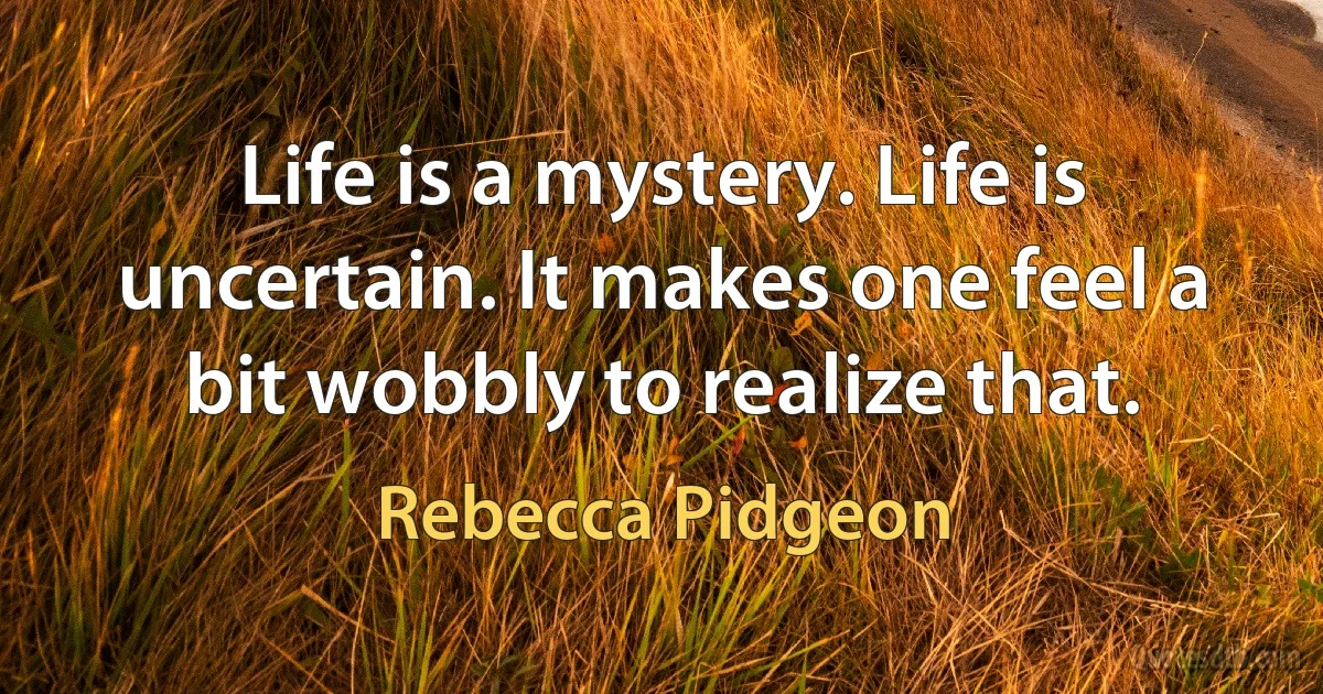 Life is a mystery. Life is uncertain. It makes one feel a bit wobbly to realize that. (Rebecca Pidgeon)