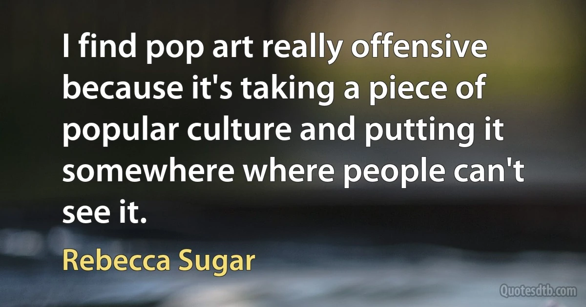 I find pop art really offensive because it's taking a piece of popular culture and putting it somewhere where people can't see it. (Rebecca Sugar)