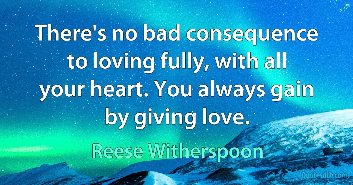 There's no bad consequence to loving fully, with all your heart. You always gain by giving love. (Reese Witherspoon)