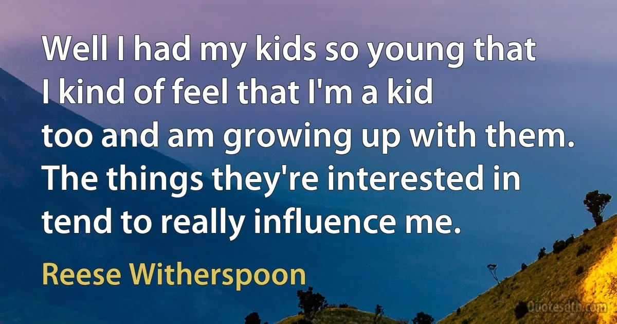 Well I had my kids so young that I kind of feel that I'm a kid too and am growing up with them. The things they're interested in tend to really influence me. (Reese Witherspoon)