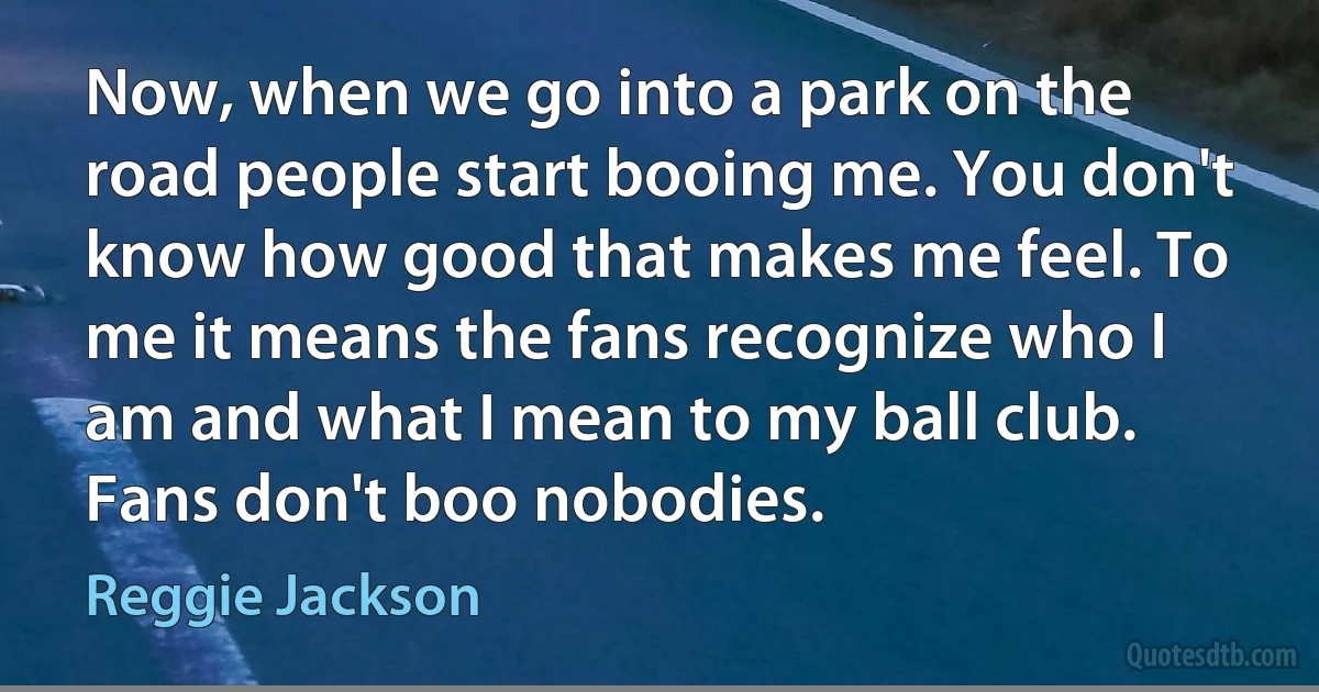 Now, when we go into a park on the road people start booing me. You don't know how good that makes me feel. To me it means the fans recognize who I am and what I mean to my ball club. Fans don't boo nobodies. (Reggie Jackson)