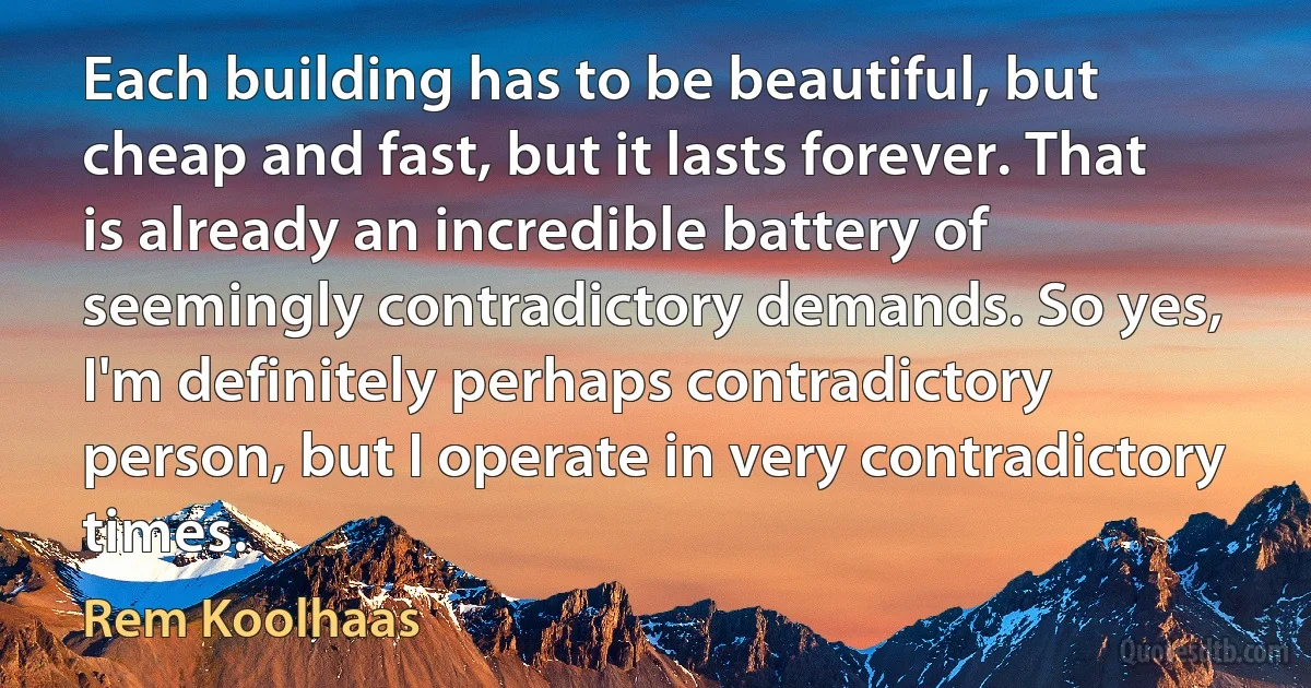 Each building has to be beautiful, but cheap and fast, but it lasts forever. That is already an incredible battery of seemingly contradictory demands. So yes, I'm definitely perhaps contradictory person, but I operate in very contradictory times. (Rem Koolhaas)