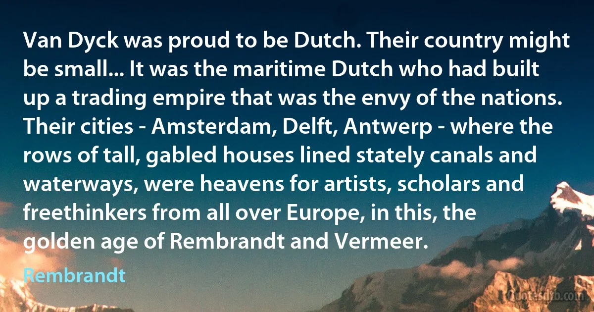 Van Dyck was proud to be Dutch. Their country might be small... It was the maritime Dutch who had built up a trading empire that was the envy of the nations. Their cities - Amsterdam, Delft, Antwerp - where the rows of tall, gabled houses lined stately canals and waterways, were heavens for artists, scholars and freethinkers from all over Europe, in this, the golden age of Rembrandt and Vermeer. (Rembrandt)