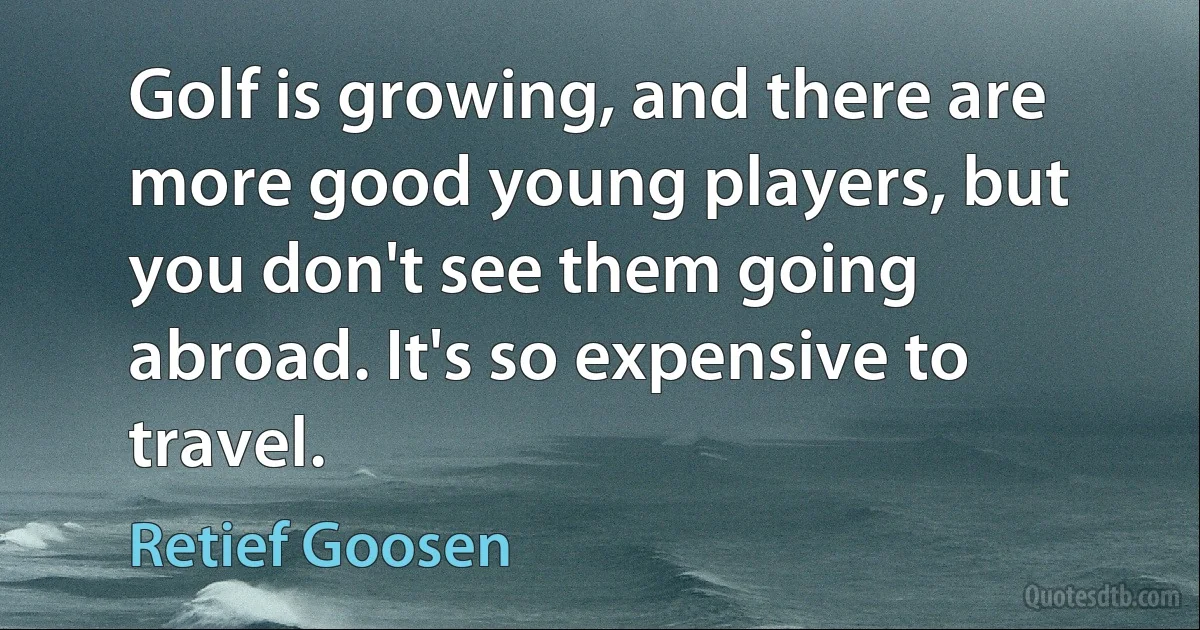 Golf is growing, and there are more good young players, but you don't see them going abroad. It's so expensive to travel. (Retief Goosen)