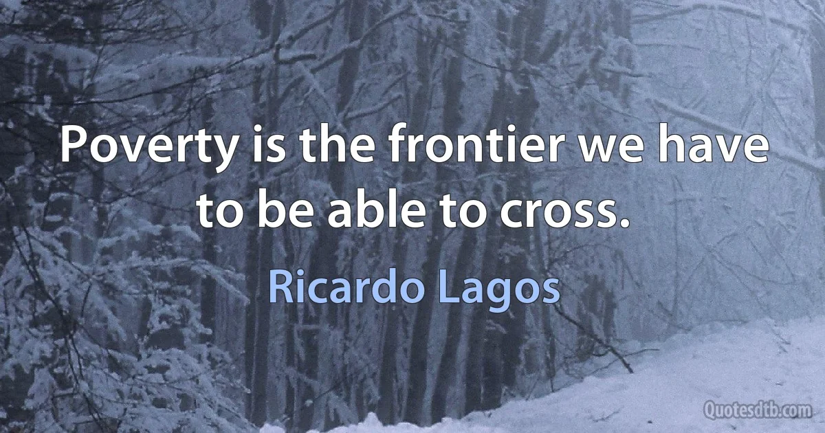 Poverty is the frontier we have to be able to cross. (Ricardo Lagos)