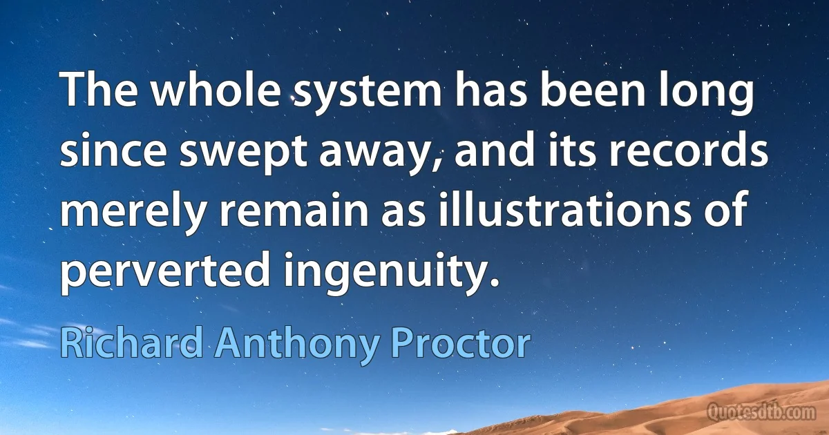 The whole system has been long since swept away, and its records merely remain as illustrations of perverted ingenuity. (Richard Anthony Proctor)