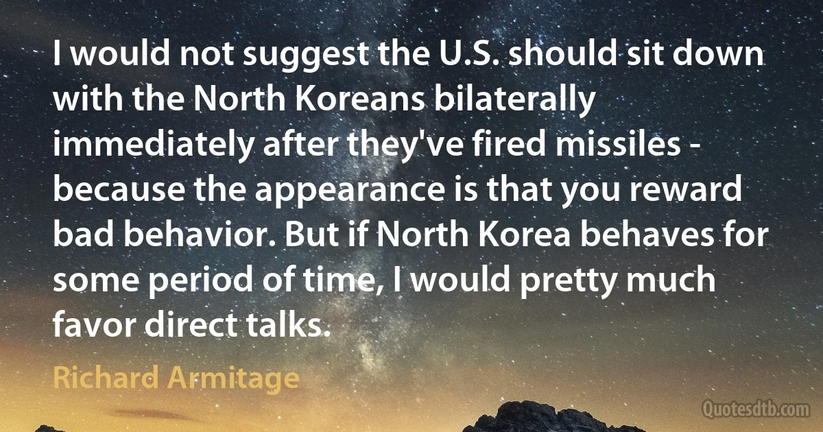 I would not suggest the U.S. should sit down with the North Koreans bilaterally immediately after they've fired missiles - because the appearance is that you reward bad behavior. But if North Korea behaves for some period of time, I would pretty much favor direct talks. (Richard Armitage)