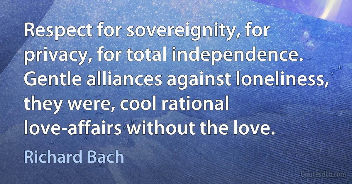 Respect for sovereignity, for privacy, for total independence. Gentle alliances against loneliness, they were, cool rational love-affairs without the love. (Richard Bach)