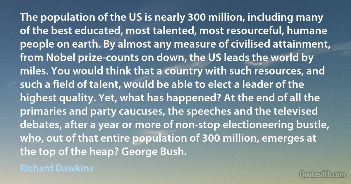 The population of the US is nearly 300 million, including many of the best educated, most talented, most resourceful, humane people on earth. By almost any measure of civilised attainment, from Nobel prize-counts on down, the US leads the world by miles. You would think that a country with such resources, and such a field of talent, would be able to elect a leader of the highest quality. Yet, what has happened? At the end of all the primaries and party caucuses, the speeches and the televised debates, after a year or more of non-stop electioneering bustle, who, out of that entire population of 300 million, emerges at the top of the heap? George Bush. (Richard Dawkins)