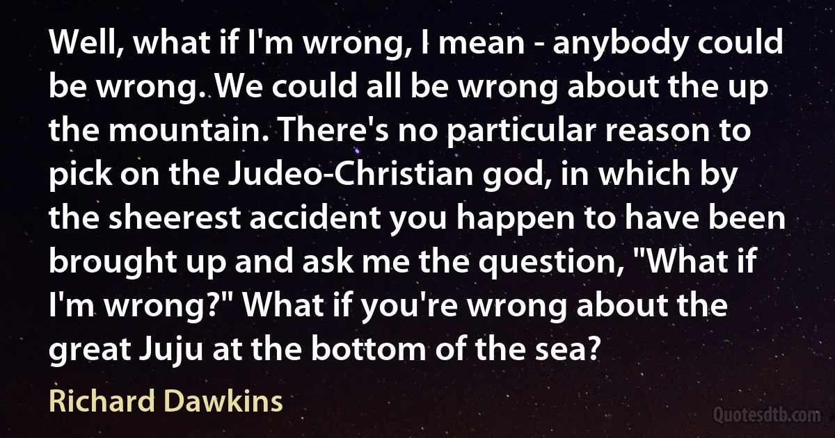 Well, what if I'm wrong, I mean - anybody could be wrong. We could all be wrong about the up the mountain. There's no particular reason to pick on the Judeo-Christian god, in which by the sheerest accident you happen to have been brought up and ask me the question, "What if I'm wrong?" What if you're wrong about the great Juju at the bottom of the sea? (Richard Dawkins)