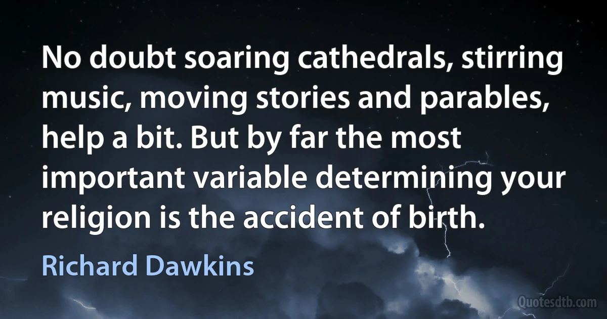 No doubt soaring cathedrals, stirring music, moving stories and parables, help a bit. But by far the most important variable determining your religion is the accident of birth. (Richard Dawkins)