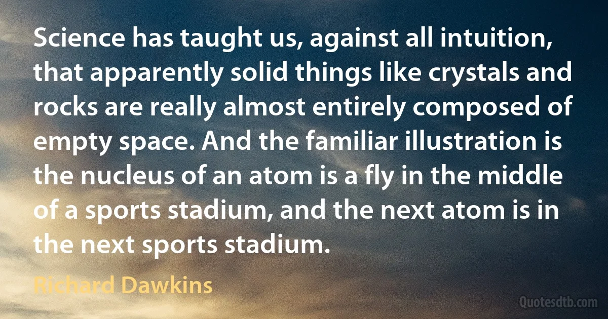 Science has taught us, against all intuition, that apparently solid things like crystals and rocks are really almost entirely composed of empty space. And the familiar illustration is the nucleus of an atom is a fly in the middle of a sports stadium, and the next atom is in the next sports stadium. (Richard Dawkins)