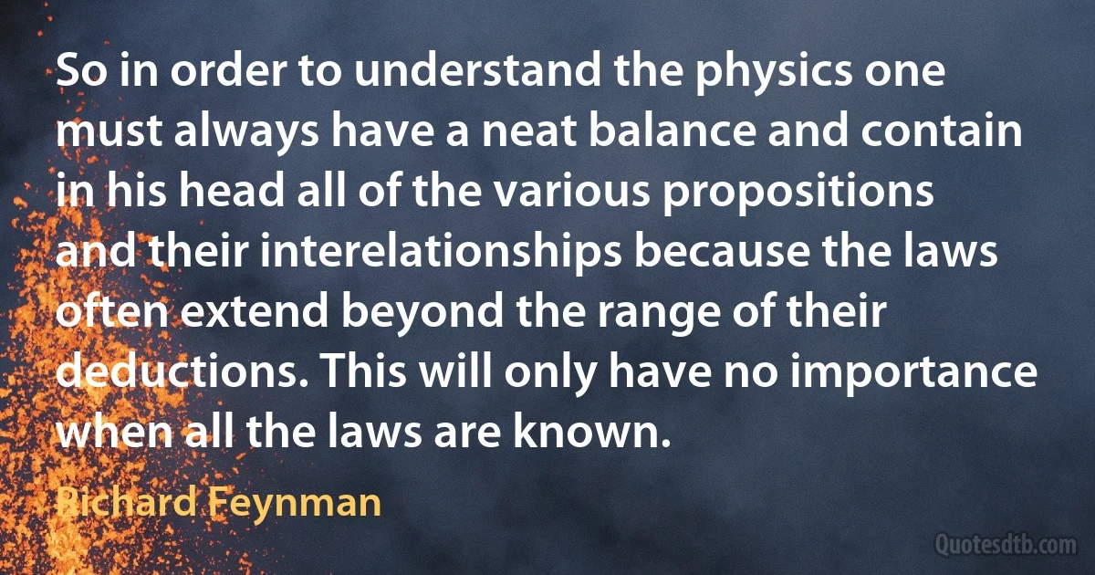 So in order to understand the physics one must always have a neat balance and contain in his head all of the various propositions and their interelationships because the laws often extend beyond the range of their deductions. This will only have no importance when all the laws are known. (Richard Feynman)