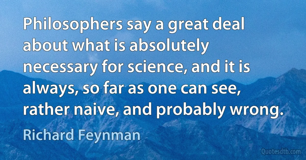 Philosophers say a great deal about what is absolutely necessary for science, and it is always, so far as one can see, rather naive, and probably wrong. (Richard Feynman)