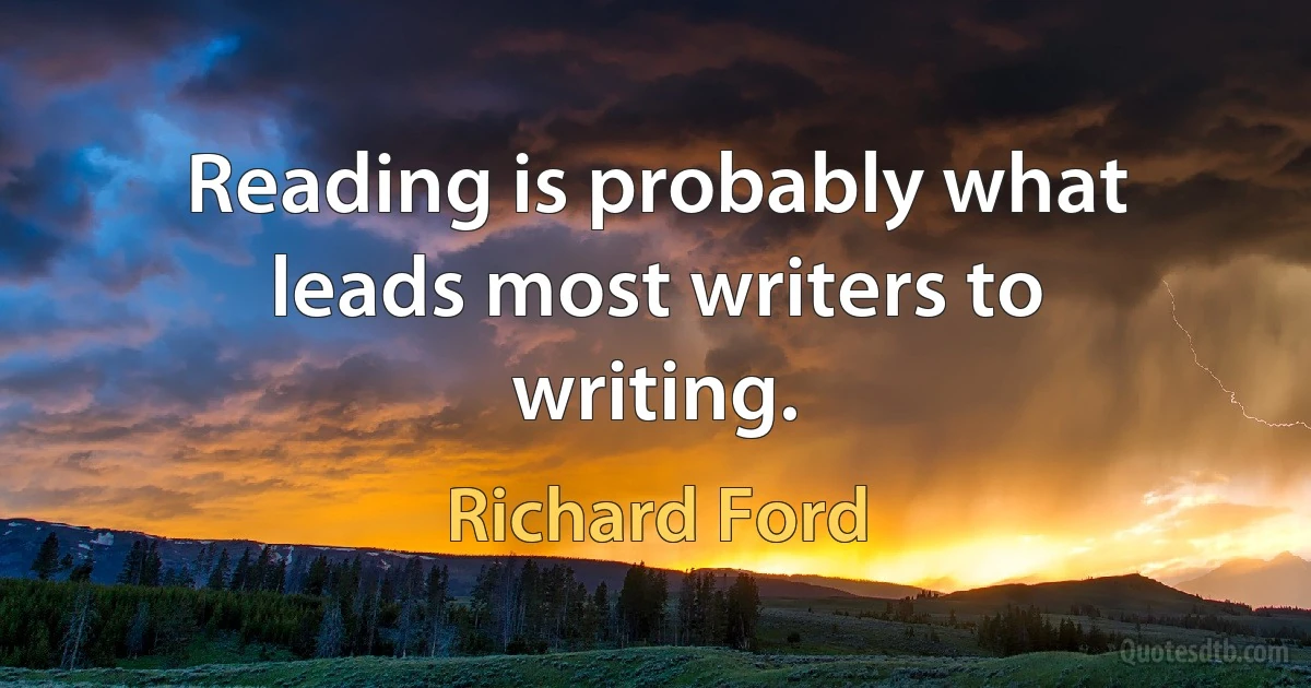 Reading is probably what leads most writers to writing. (Richard Ford)