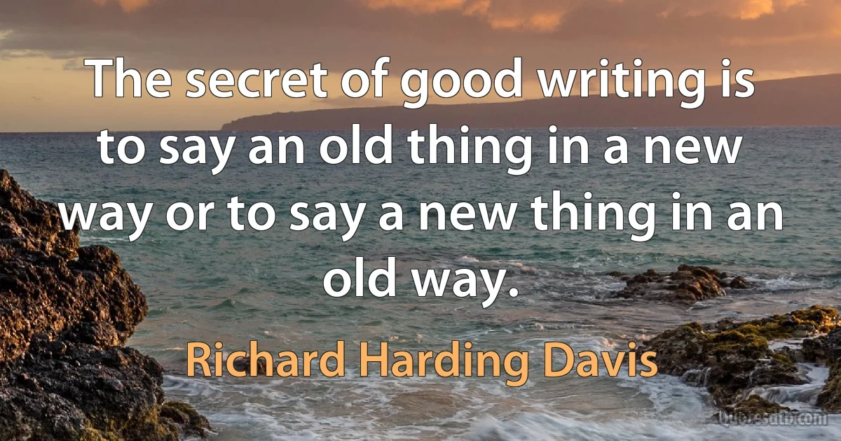 The secret of good writing is to say an old thing in a new way or to say a new thing in an old way. (Richard Harding Davis)