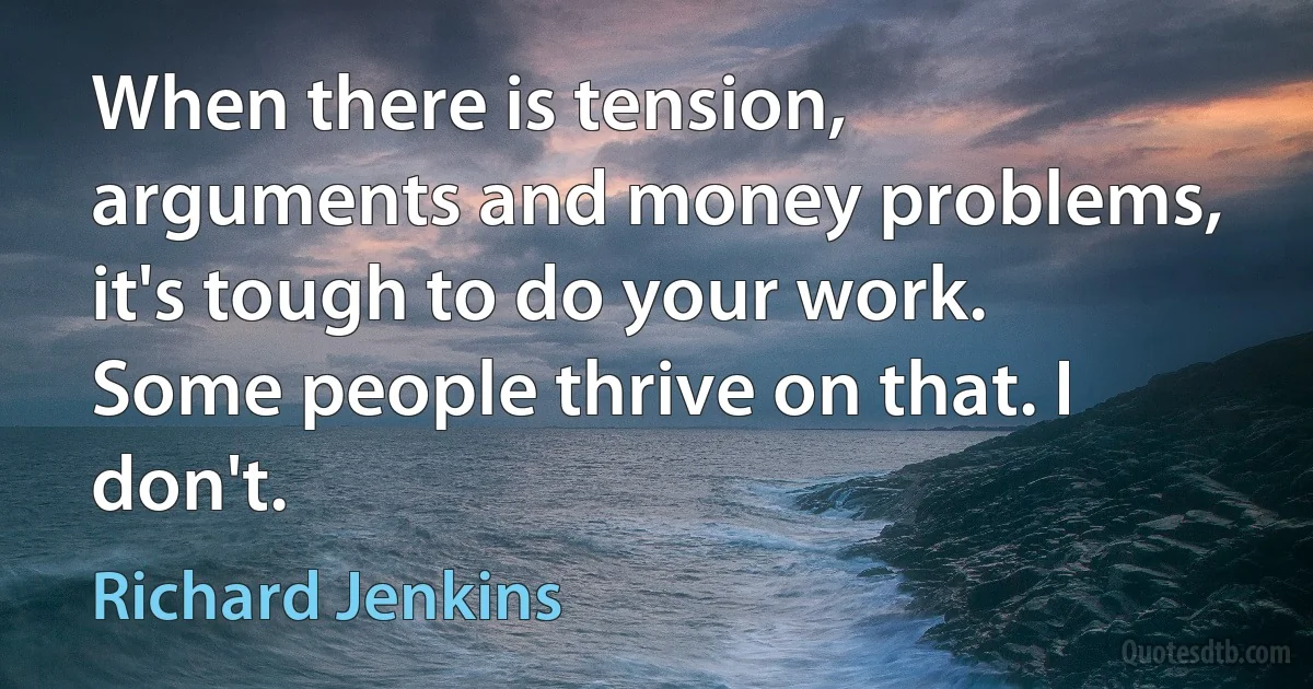 When there is tension, arguments and money problems, it's tough to do your work. Some people thrive on that. I don't. (Richard Jenkins)