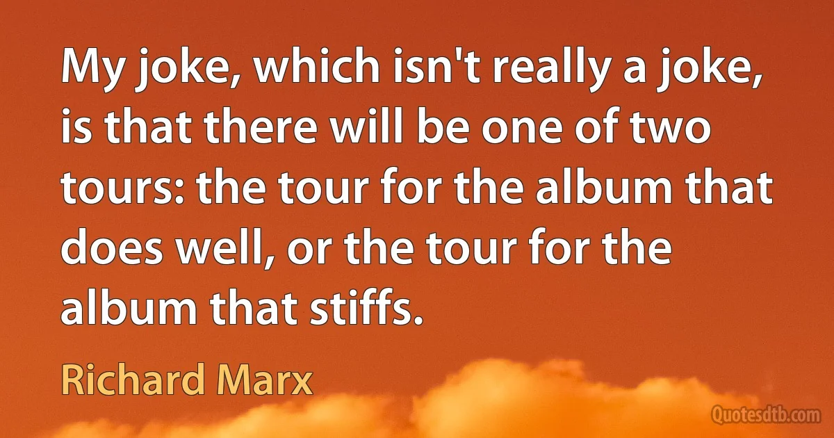 My joke, which isn't really a joke, is that there will be one of two tours: the tour for the album that does well, or the tour for the album that stiffs. (Richard Marx)