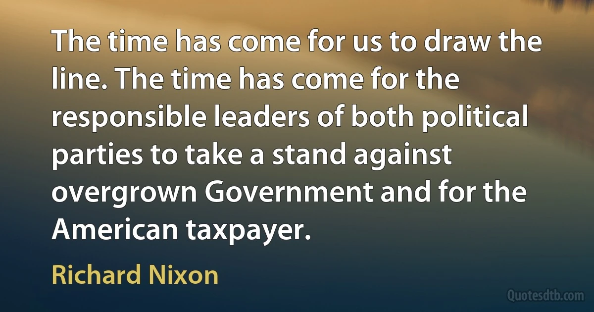 The time has come for us to draw the line. The time has come for the responsible leaders of both political parties to take a stand against overgrown Government and for the American taxpayer. (Richard Nixon)