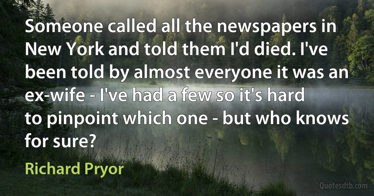 Someone called all the newspapers in New York and told them I'd died. I've been told by almost everyone it was an ex-wife - I've had a few so it's hard to pinpoint which one - but who knows for sure? (Richard Pryor)