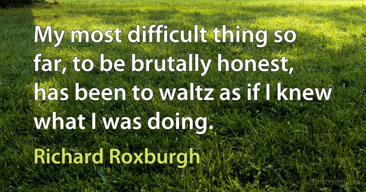 My most difficult thing so far, to be brutally honest, has been to waltz as if I knew what I was doing. (Richard Roxburgh)