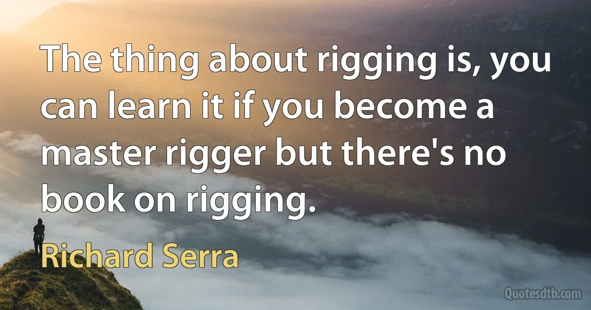 The thing about rigging is, you can learn it if you become a master rigger but there's no book on rigging. (Richard Serra)