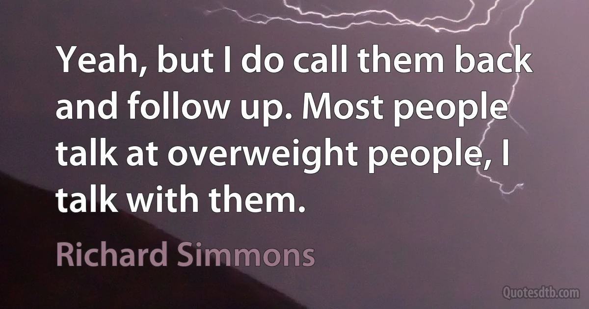 Yeah, but I do call them back and follow up. Most people talk at overweight people, I talk with them. (Richard Simmons)