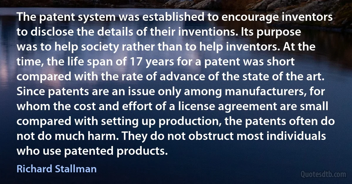 The patent system was established to encourage inventors to disclose the details of their inventions. Its purpose was to help society rather than to help inventors. At the time, the life span of 17 years for a patent was short compared with the rate of advance of the state of the art. Since patents are an issue only among manufacturers, for whom the cost and effort of a license agreement are small compared with setting up production, the patents often do not do much harm. They do not obstruct most individuals who use patented products. (Richard Stallman)